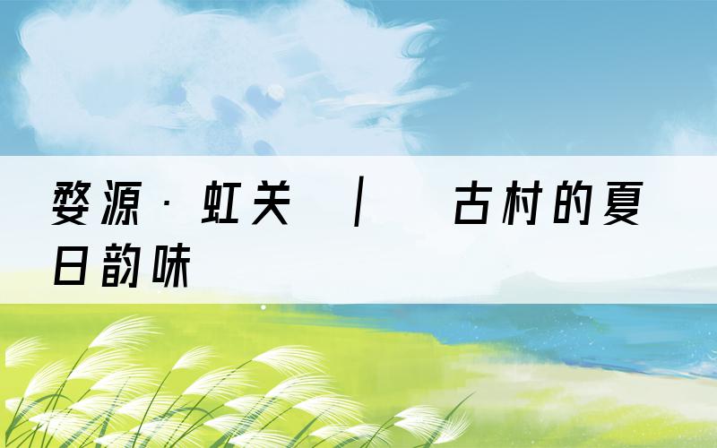 婺源·虹关 | 古村的夏日韵味